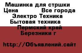 Машинка для стршки › Цена ­ 1 000 - Все города Электро-Техника » Бытовая техника   . Пермский край,Березники г.